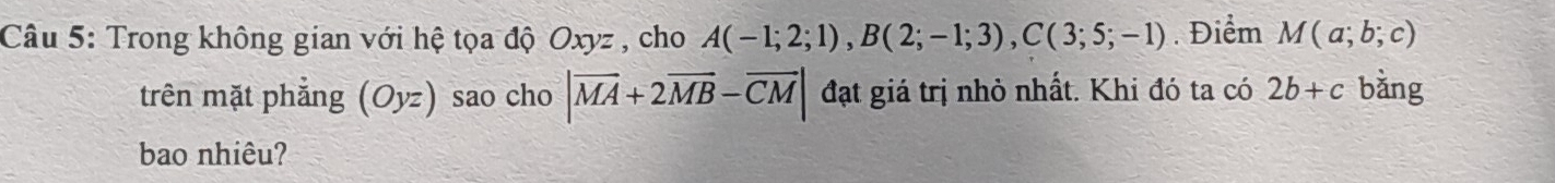 Trong không gian với hệ tọa độ Oxyz , cho A(-1;2;1), B(2;-1;3), C(3;5;-1). Điểm M(a;b;c)
trên mặt phẳng (Oyz) sao cho |overline MA+2overline MB-overline CM| đạt giá trị nhỏ nhất. Khi đó ta có 2b+c bằng 
bao nhiêu?