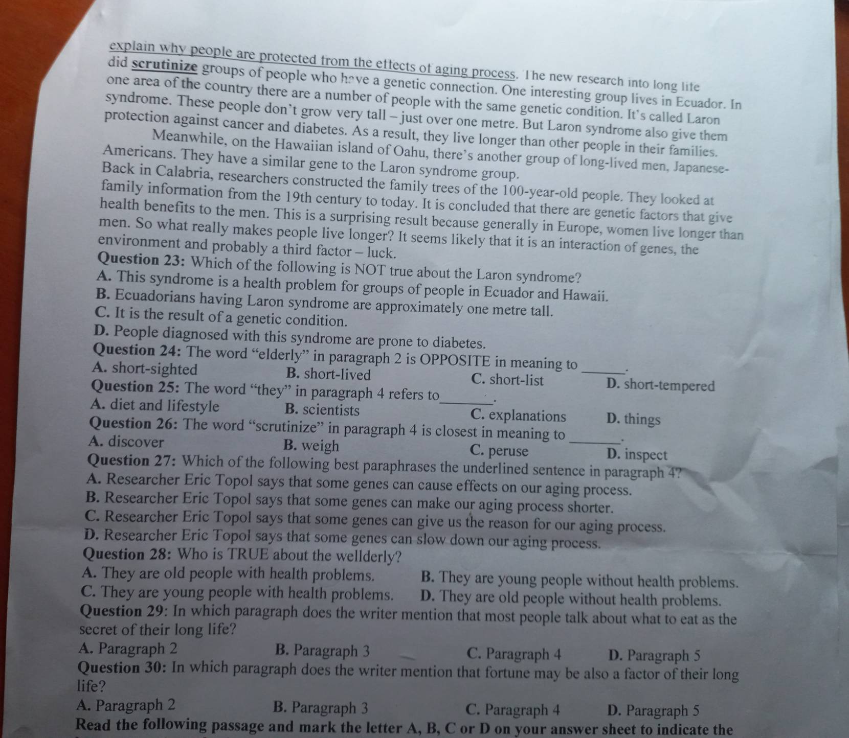 explain why people are protected from the effects of aging process. The new research into long life
did scrutinize groups of people who have a genetic connection. One interesting group lives in Ecuador. In
one area of the country there are a number of people with the same genetic condition. It's called Laron
syndrome. These people don’t grow very tall - just over one metre. But Laron syndrome also give them
protection against cancer and diabetes. As a result, they live longer than other people in their families.
Meanwhile, on the Hawaiian island of Oahu, there’s another group of long-lived men, Japanese-
Americans. They have a similar gene to the Laron syndrome group.
Back in Calabria, researchers constructed the family trees of the 100-year-old people. They looked at
family information from the 19th century to today. It is concluded that there are genetic factors that give
health benefits to the men. This is a surprising result because generally in Europe, women live longer than
men. So what really makes people live longer? It seems likely that it is an interaction of genes, the
environment and probably a third factor - luck.
Question 23: Which of the following is NOT true about the Laron syndrome?
A. This syndrome is a health problem for groups of people in Ecuador and Hawaii.
B. Ecuadorians having Laron syndrome are approximately one metre tall.
C. It is the result of a genetic condition.
D. People diagnosed with this syndrome are prone to diabetes.
Question 24: The word “elderly” in paragraph 2 is OPPOSITE in meaning to .
A. short-sighted B. short-lived C. short-list _D. short-tempered
Question 25: The word “they” in paragraph 4 refers to .
A. diet and lifestyle B. scientists _C. explanations D. things
Question 26: The word “scrutinize” in paragraph 4 is closest in meaning to
.
A. discover B. weigh C. peruse _D. inspect
Question 27: Which of the following best paraphrases the underlined sentence in paragraph 4?
A. Researcher Eric Topol says that some genes can cause effects on our aging process.
B. Researcher Eric Topol says that some genes can make our aging process shorter.
C. Researcher Eric Topol says that some genes can give us the reason for our aging process.
D. Researcher Eric Topol says that some genes can slow down our aging process.
Question 28: Who is TRUE about the wellderly?
A. They are old people with health problems. B. They are young people without health problems.
C. They are young people with health problems. D. They are old people without health problems.
Question 29: In which paragraph does the writer mention that most people talk about what to eat as the
secret of their long life?
A. Paragraph 2 B. Paragraph 3 C. Paragraph 4 D. Paragraph 5
Question 30: In which paragraph does the writer mention that fortune may be also a factor of their long
life?
A. Paragraph 2 B. Paragraph 3 C. Paragraph 4 D. Paragraph 5
Read the following passage and mark the letter A, B, C or D on your answer sheet to indicate the