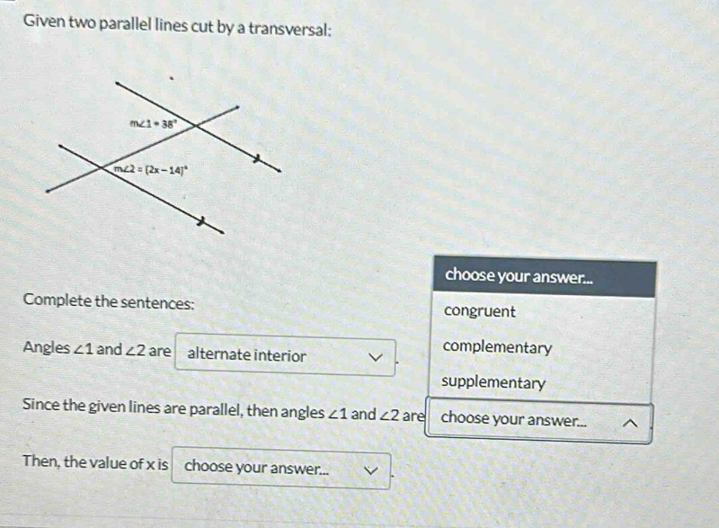 Given two parallel lines cut by a transversal:
choose your answer...
Complete the sentences: congruent
Angles ∠ 1 and ∠ 2 are alternate interior
complementary
supplementary
Since the given lines are parallel, then angles ∠ 1 and ∠ 2 are choose your answer... ^
Then, the value of x is choose your answer...