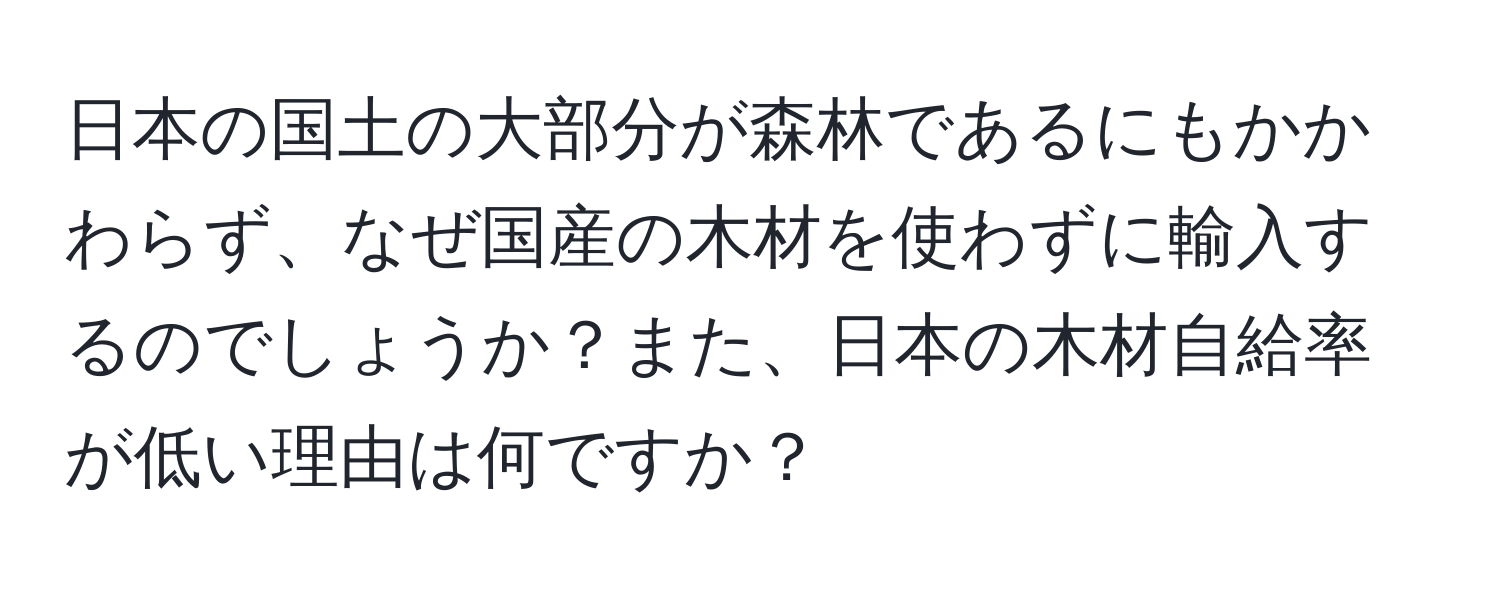 日本の国土の大部分が森林であるにもかかわらず、なぜ国産の木材を使わずに輸入するのでしょうか？また、日本の木材自給率が低い理由は何ですか？