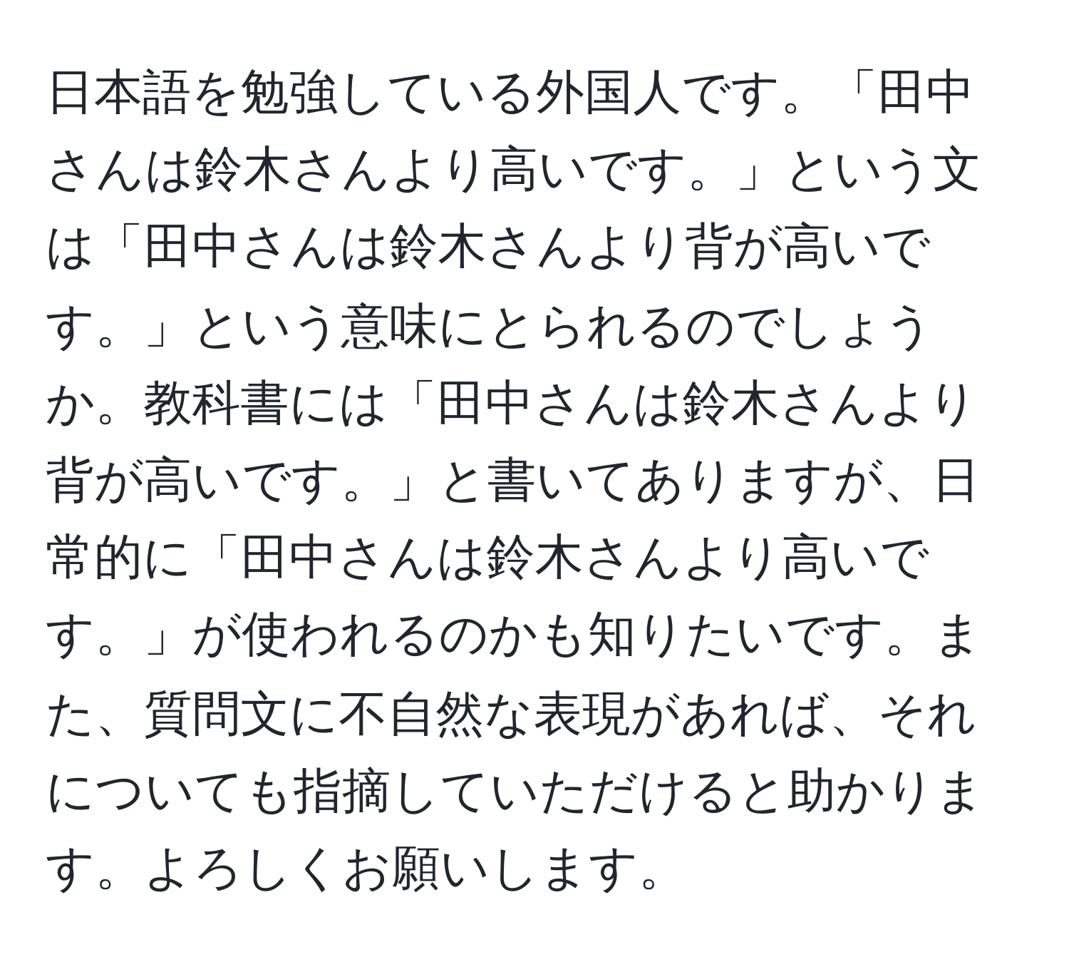 日本語を勉強している外国人です。「田中さんは鈴木さんより高いです。」という文は「田中さんは鈴木さんより背が高いです。」という意味にとられるのでしょうか。教科書には「田中さんは鈴木さんより背が高いです。」と書いてありますが、日常的に「田中さんは鈴木さんより高いです。」が使われるのかも知りたいです。また、質問文に不自然な表現があれば、それについても指摘していただけると助かります。よろしくお願いします。