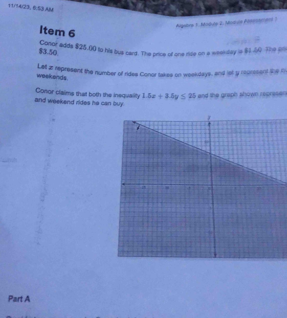 11/14/23, 6:53 AM 
Algabra 1, Module 2, Module Assesament 1 
Item 6 
Conor adds $25.00 to his bus card. The price of one ride on a weekday is $1.40 The on
$3.50. 
Let x represent the number of rides Conor takes on weekdays, and let ly represent the t 
weekends. 
Conor claims that both the inequality 1.5x+3.5y≤ 25 and the graph shown represen 
and weekend rides he can buy. 
Part A