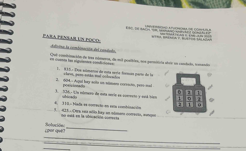 UNIVERSIDAD ATUONOMA DE COAHUILA
ESC. DE BACH. "DR. MARIANO NARVÁEZ GONZÁLEZ"
MATEMÁTICAS II: ENE-JUN 2025
PARA PENSAR UN POCO:
MTRA. BRENDAY, BUSTOS SALAZAR
Adivina la combinación del candado,
Qué combinación de tres números, de mil posibles, nos permitiría abrir un candado, tomando
en cuenta las siguientes condiciones:
1. 835.- Dos números de esta serie forman parte de la
clave, pero están mal colocados
2. 604.- Aquí hay solo un número correcto, pero mal 
posicionado
3. 326.- Un número de esta serie es correcto y está bien frac 0 1/2 frac 2 0/1   1/2 
ubicado
4. 310.- Nada es correcto en esta combinación
5. 425.- Otra vez sólo hay un número correcto, aunque
no está en la ubicación correcta
Solución:
¿por qué?
_
_
_
_
_
_