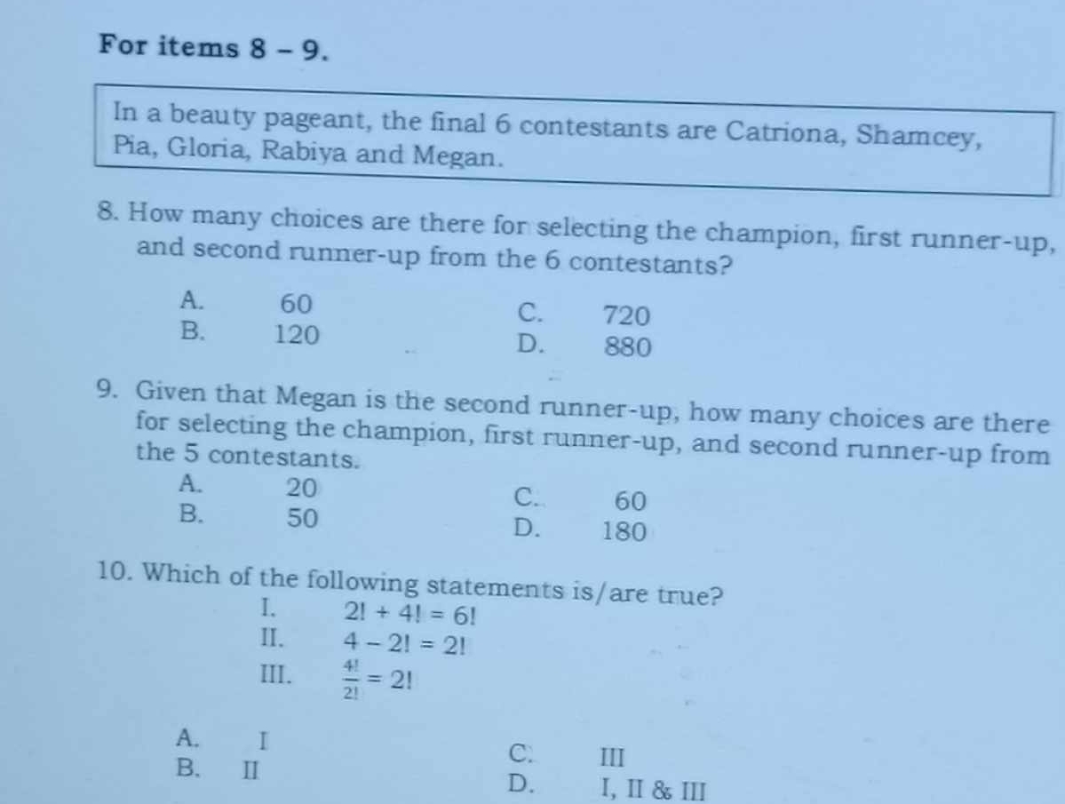 For items 8 - 9.
In a beauty pageant, the final 6 contestants are Catriona, Shamcey,
Pia, Gloria, Rabiya and Megan.
8. How many choices are there for selecting the champion, first runner-up,
and second runner-up from the 6 contestants?
A. 60 C. 720
B. 120 D. 880
9. Given that Megan is the second runner-up, how many choices are there
for selecting the champion, first runner-up, and second runner-up from
the 5 contestants.
A. 20 C. 60
B. 50 D. 180
10. Which of the following statements is/are true?
I. 2!+4!=6!
II. 4-2!=2!
III.  4!/2! =2!
A. I C. III
B. Ⅱ D. I, I &Ⅲ