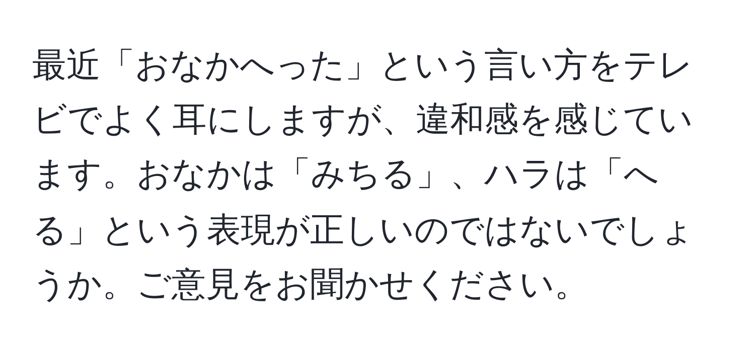 最近「おなかへった」という言い方をテレビでよく耳にしますが、違和感を感じています。おなかは「みちる」、ハラは「へる」という表現が正しいのではないでしょうか。ご意見をお聞かせください。