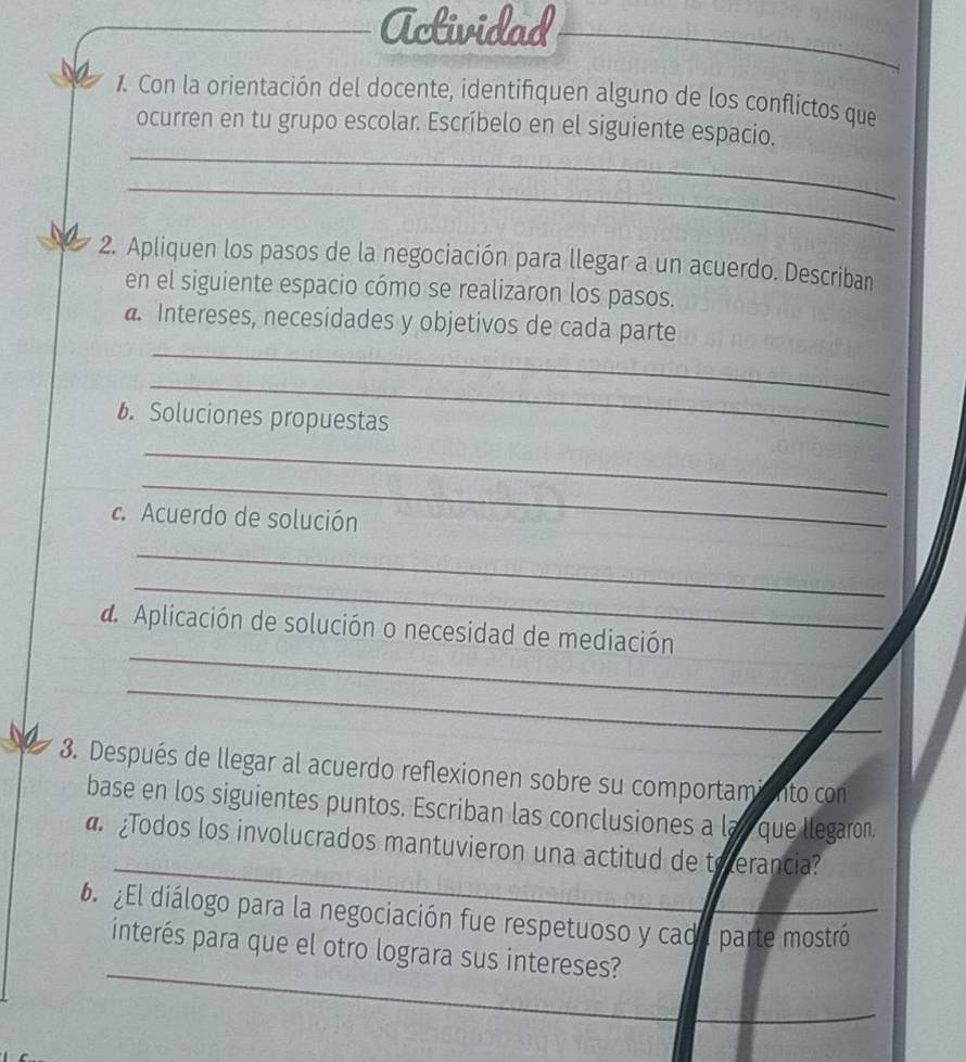 Actividad 
_ 
Con la orientación del docente, identifiquen alguno de los conflictos que 
_ 
ocurren en tu grupo escolar. Escríbelo en el siguiente espacio. 
_ 
2. Apliquen los pasos de la negociación para llegar a un acuerdo. Describan 
en el siguiente espacio cómo se realizaron los pasos. 
_ 
a. Intereses, necesidades y objetivos de cada parte 
_ 
. Soluciones propuestas 
_ 
_ 
c. Acuerdo de solución 
_ 
_ 
_ 
d Aplicación de solución o necesidad de mediación 
_ 
_ 
_ 
_ 
_ 
3. Después de llegar al acuerdo reflexionen sobre su comportamiento con 
base en los siguientes puntos. Escriban las conclusiones a lay que llegaron. 
_ 
Todos los involucrados mantuvieron una actitud de teerancia? 
6 ¿El diálogo para la negociación fue respetuoso y cada parte mostró 
_ 
interés para que el otro lograra sus intereses? 
_