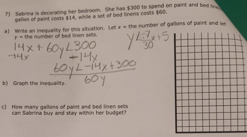 Sabrina is decorating her bedroom. She has $300 to spend on paint and bed line 
gallon of paint costs $14, while a set of bed linens costs $60. 
a) Write an inequality for this situation. Let x= the number of gallons of paint and let
y= the number of bed linen sets. 
b) Graph the inequality. 
c) How many gallons of paint and bed linen sets 
can Sabrina buy and stay within her budget?