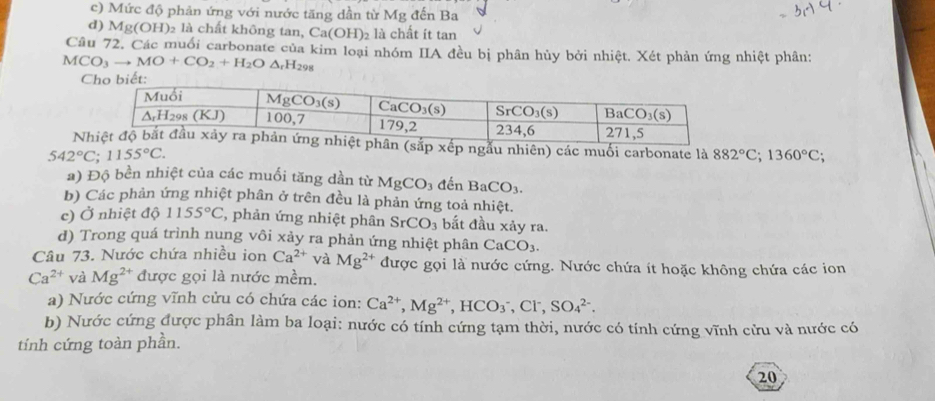 c) Mức độ phản ứng với nước tăng dần từ Mg đến Ba
d) Mg(OH): )2 là chất không ta M,Ca(OH)_2 là chất ít tan
Câu 72. Các muối carbonate của kim loại nhóm IIA đều bị phân hủy bởi nhiệt. Xét phản ứng nhiệt phân:
MCO_3to MO+CO_2+H_2O△ _rH_298
N xếp ngẫu nhiên) các muối carbonate là 882°C;1360°C;
542°C;1155°C.
a) Độ bền nhiệt của các muối tăng dần từ MgCO_3 đến BaCO_3.
b) Các phản ứng nhiệt phân ở trên đều là phản ứng toả nhiệt.
c) Ở nhiệt độ 1155°C , phản ứng nhiệt phân SrCO_3 bắt đầu xảy ra.
d) Trong quá trình nung vôi xảy ra phản ứng nhiệt phân CaCO_3.
Câu 73. Nước chứa nhiều ion Ca^(2+) và Mg^(2+) được gọi là nước cứng. Nước chứa ít hoặc không chứa các ion
Ca^(2+) và Mg^(2+) được gọi là nước mềm.
a) Nước cứng vĩnh cửu có chứa các ion: Ca^(2+),Mg^(2+),HCO_3^(-,Cl^-),SO_4^(2-).
b) Nước cứng được phân làm ba loại: nước có tính cứng tạm thời, nước có tính cứng vĩnh cửu và nước có
tính cứng toàn phần.
20