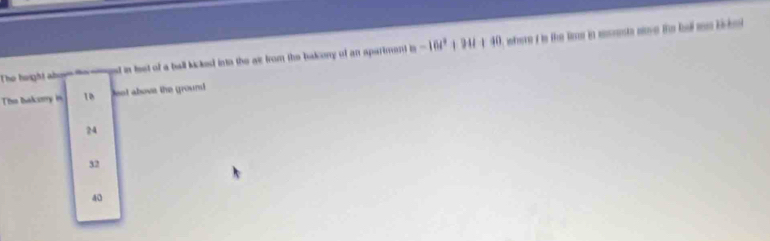 The height aboy gd in teet of a ball kicked into the as from the bakony of an spartment is -16t^2+94t+40 ee i tn the le in mnta ne te bel me lite 
The baksrry in 10 et above the ground
24
32
40