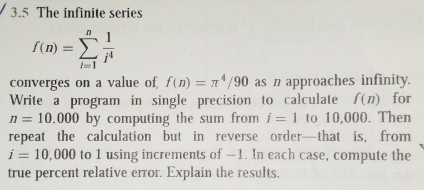 3.5 The infinite series
f(n)=sumlimits _(i=1)^n 1/i^4 
converges on a value of f(n)=π^4/90 as n approaches infinity. 
Write a program in single precision to calculate f(n) for
n=10,000 by computing the sum from i=1 to 10,000. Then 
repeat the calculation but in reverse order—that is, from
i=10,000 to 1 using increments of -1. In each case, compute the 
true percent relative error. Explain the results,