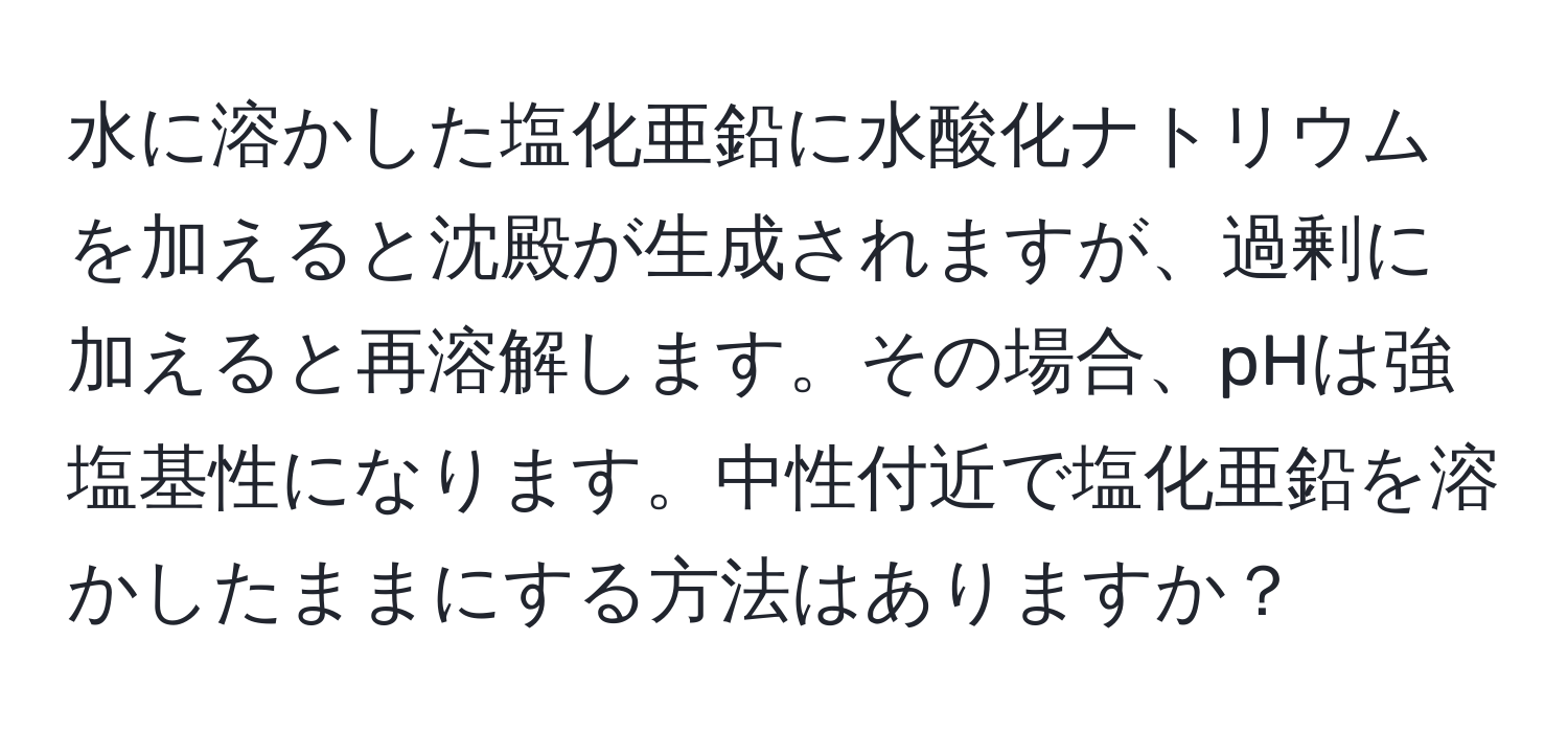 水に溶かした塩化亜鉛に水酸化ナトリウムを加えると沈殿が生成されますが、過剰に加えると再溶解します。その場合、pHは強塩基性になります。中性付近で塩化亜鉛を溶かしたままにする方法はありますか？