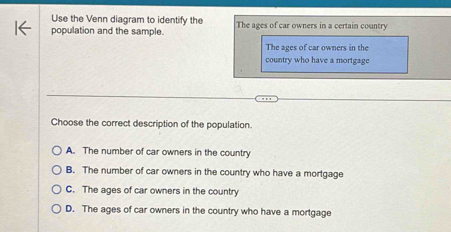 Use the Venn diagram to identify the The ages of car owners in a certain country
population and the sample.
The ages of car owners in the
country who have a mortgage
Choose the correct description of the population.
A. The number of car owners in the country
B. The number of car owners in the country who have a mortgage
C. The ages of car owners in the country
D. The ages of car owners in the country who have a mortgage