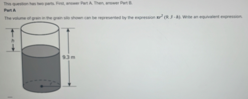 This question has two parts. First, answer Part A. Then, answer Part B. 
Part A 
The volume of grain in the grain silo shown can be represented by the expression π r^2(9.3-h). Write an equivalent expression.