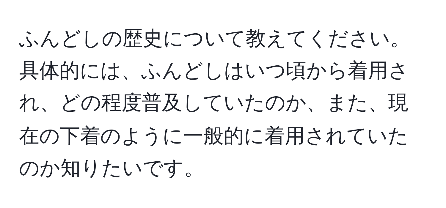 ふんどしの歴史について教えてください。具体的には、ふんどしはいつ頃から着用され、どの程度普及していたのか、また、現在の下着のように一般的に着用されていたのか知りたいです。