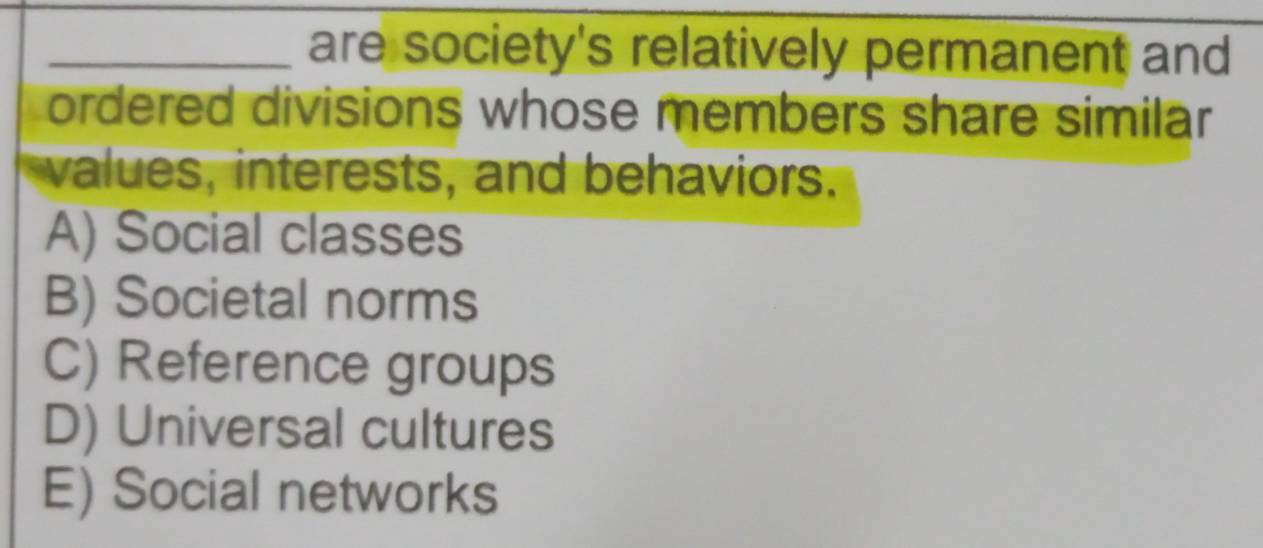 are society's relatively permanent and
ordered divisions whose members share similar
values, interests, and behaviors.
A) Social classes
B) Societal norms
C) Reference groups
D) Universal cultures
E) Social networks