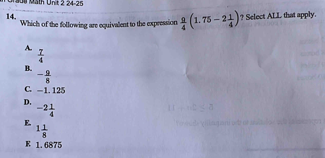 ade Math Unit 2 24-25
14.  9/4 (1.75-2 1/4 ) ? Select ALL that apply.
Which of the following are equivalent to the expression
A.
 7/4 
B.
- 9/8 
C. —1. 125
D.
-2 1/4 
E.
1 1/8 
F 1.6875