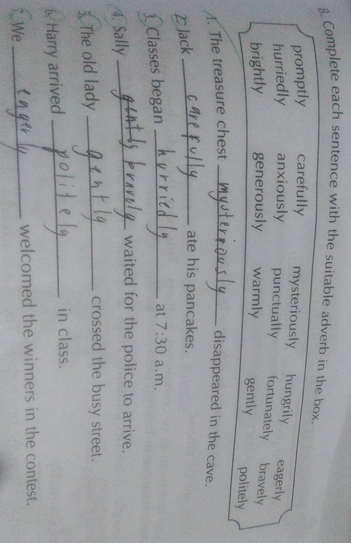Complete each sentence with the suitable adverb in the box.
promptly carefully
mysteriously hungrily eagerly
hurriedly anxiously punctually
fortunately bravely
brightly generously warmly gently
politely
1. The treasure chest_
disappeared in the cave.
2Jack_
ate his pancakes.
3. Classes began_
at 7:30 a.m.
4. Sally
_waited for the police to arrive.
5. The old lady_
crossed the busy street.
6. Harry arrived_
in class.
_
welcomed the winners in the contest.
7. We
