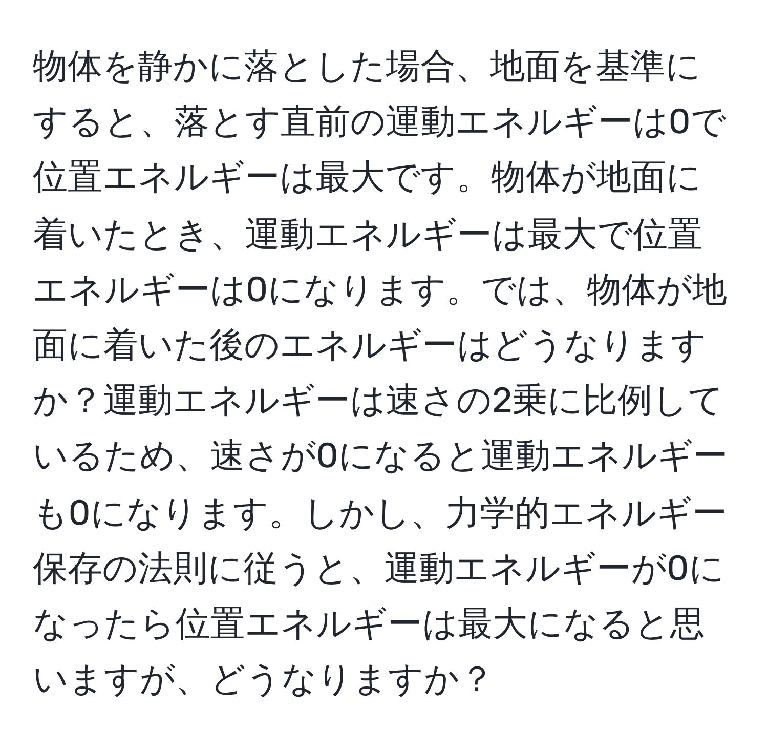 物体を静かに落とした場合、地面を基準にすると、落とす直前の運動エネルギーは0で位置エネルギーは最大です。物体が地面に着いたとき、運動エネルギーは最大で位置エネルギーは0になります。では、物体が地面に着いた後のエネルギーはどうなりますか？運動エネルギーは速さの2乗に比例しているため、速さが0になると運動エネルギーも0になります。しかし、力学的エネルギー保存の法則に従うと、運動エネルギーが0になったら位置エネルギーは最大になると思いますが、どうなりますか？