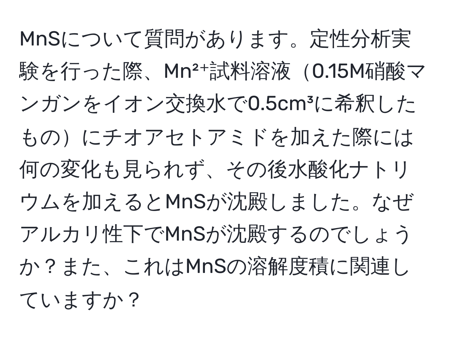 MnSについて質問があります。定性分析実験を行った際、Mn²⁺試料溶液0.15M硝酸マンガンをイオン交換水で0.5cm³に希釈したものにチオアセトアミドを加えた際には何の変化も見られず、その後水酸化ナトリウムを加えるとMnSが沈殿しました。なぜアルカリ性下でMnSが沈殿するのでしょうか？また、これはMnSの溶解度積に関連していますか？