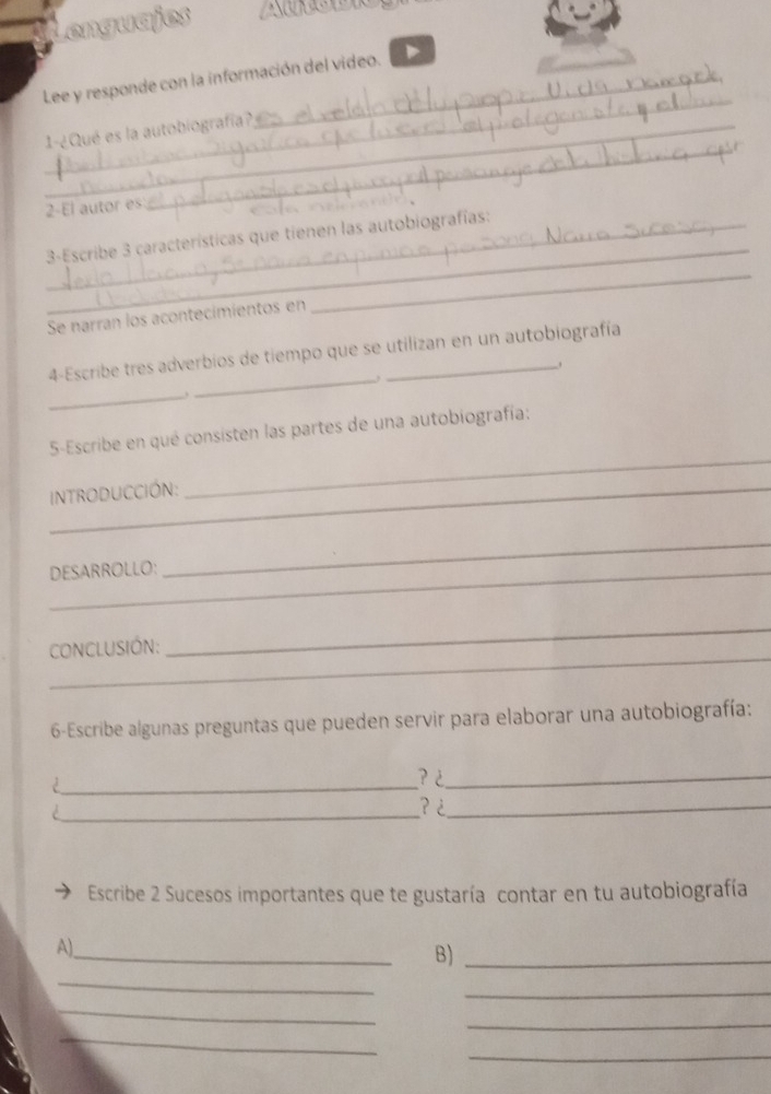 Lenguajes 
_ 
Lee y responde con la información del video. 
_ 
_ 
_1-¿Qué es la autobiografía? 
2-El autor es 
_ 
_3-Escribe 3 características que tienen las autobiografías: 
Se narran los acontecimientos en 
_ 
4-Escribe tres adverbios de tiempo que se utilizan en un autobiografía 
. 
_ 
_ 
5-Escribe en qué consisten las partes de una autobiografía: 
intRODUCCIóN: 
_ 
DESARROLLO: 
_ 
_ 
coNCLUSIÓN: 
_ 
6-Escribe algunas preguntas que pueden servir para elaborar una autobiografía: 
_ 
? ¿_ 
_? ¿_ 
Escribe 2 Sucesos importantes que te gustaría contar en tu autobiografía 
_ 
A), 
B)_ 
_ 
_ 
_ 
_ 
_ 
_