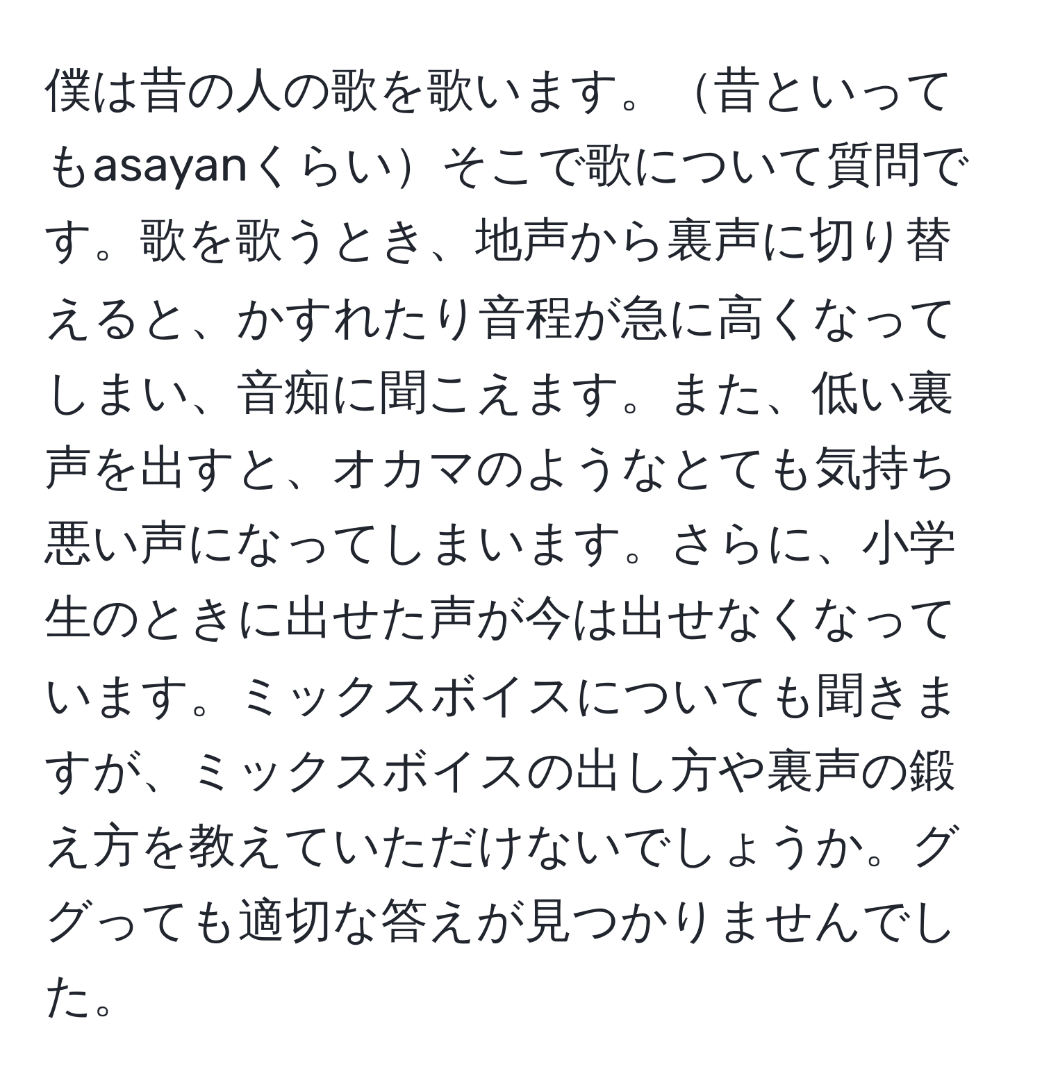 僕は昔の人の歌を歌います。昔といってもasayanくらいそこで歌について質問です。歌を歌うとき、地声から裏声に切り替えると、かすれたり音程が急に高くなってしまい、音痴に聞こえます。また、低い裏声を出すと、オカマのようなとても気持ち悪い声になってしまいます。さらに、小学生のときに出せた声が今は出せなくなっています。ミックスボイスについても聞きますが、ミックスボイスの出し方や裏声の鍛え方を教えていただけないでしょうか。ググっても適切な答えが見つかりませんでした。