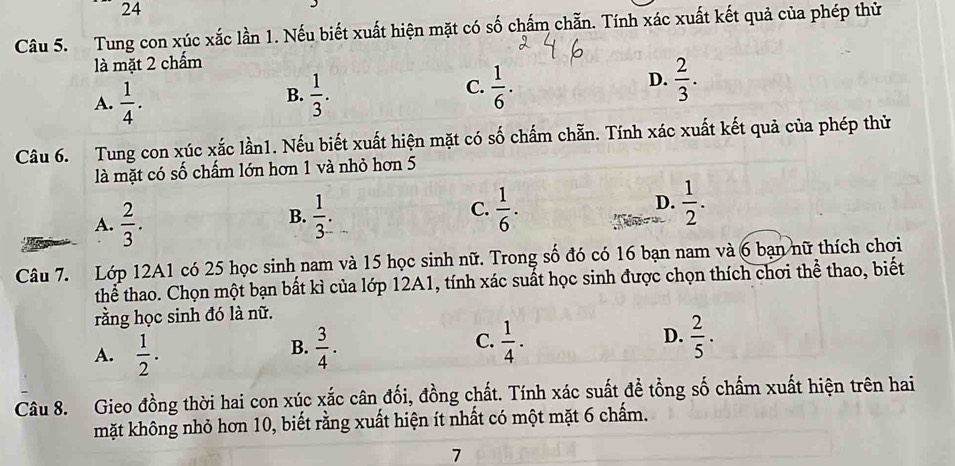 Tung con xúc xắc lần 1. Nếu biết xuất hiện mặt có số chấm chẵn. Tính xác xuất kết quả của phép thử
là mặt 2 chấm
A.  1/4 .  1/3 .  1/6 .  2/3 . 
B.
C.
D.
Câu 6. Tung con xúc xắc lần1. Nếu biết xuất hiện mặt có số chấm chẵn. Tính xác xuất kết quả của phép thử
là mặt có số chấm lớn hơn 1 và nhỏ hơn 5
D.
A.  2/3 .  1/3 .  1/6 .  1/2 . 
B.
C.
Câu 7. Lớp 12A1 có 25 học sinh nam và 15 học sinh nữ. Trong số đó có 16 bạn nam và 6 bạn nữ thích chơi
thể thao. Chọn một bạn bất kì của lớp 12A1, tính xác suất học sinh được chọn thích chơi thể thao, biết
rằng học sinh đó là nữ.
C.
A.  1/2 .  3/4 .  1/4 . D.  2/5 . 
B.
Câu 8. Gieo đồng thời hai con xúc xắc cân đối, đồng chất. Tính xác suất đề tổng số chấm xuất hiện trên hai
mặt không nhỏ hơn 10, biết rằng xuất hiện ít nhất có một mặt 6 chấm.
7