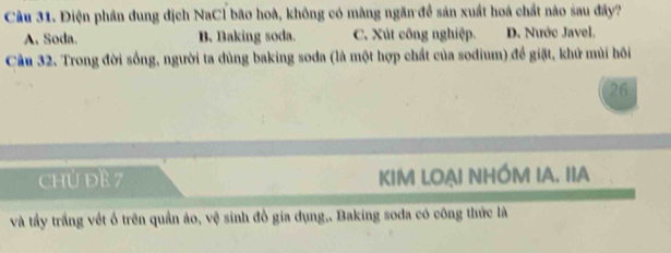 Điện phần dung dịch NaCl bão hoà, không có màng ngăn đề sản xuất hoá chất nào sau đây?
A. Soda. B. Baking soda. C. Xút công nghiệp. D. Nước Javel.
Cầu 32. Trong đời sống, người ta dùng baking soda (là một hợp chất của sodium) để giặt, khử mùi hồi
26
ChỦ DE 7 KIM LOẠI NHÓM IA. IIA
và tầy trắng vết ô trên quần áo, vệ sinh đồ gia dụng,. Baking soda có công thức là