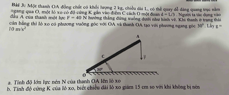 Một thanh OA đồng chất có khối lượng 2 kg, chiều dài L, có thể quay dễ dàng quang trục nằm 
ngang qua O, một ló xo có độ cứng K gắn vào điểm C cách O một đoan d=L/3. Người ta tác dụng vào 
đầu A của thanh một lực F=40N thướng thẳng đứng xuống dưới như hình vẽ. Khi thanh ở trạng thái 
cân bằng thì lò xo có phương vuông góc với OA và thanh OA tạo với phương ngang góc 30°. Lấy g=
10m/s^2
A 
C
30°
0 
a. Tính độ lớn lực nén N của thanh OA lên lò xo 
b. Tính độ cứng K của lò xo, biết chiều dài lò xo giảm 15 cm so với khi không bị nén