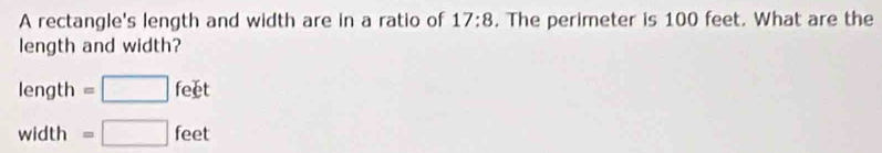 A rectangle's length and width are in a ratio of 17:8. The perimeter is 100 feet. What are the
length and width?
length =□ feet
width =□ feet