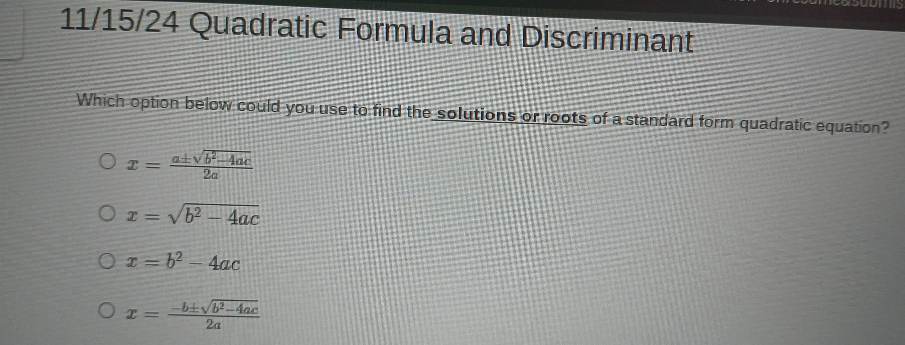 11/15/24 Quadratic Formula and Discriminant
Which option below could you use to find the solutions or roots of a standard form quadratic equation?
x= (a± sqrt(b^2-4ac))/2a 
x=sqrt(b^2-4ac)
x=b^2-4ac
x= (-b± sqrt(b^2-4ac))/2a 