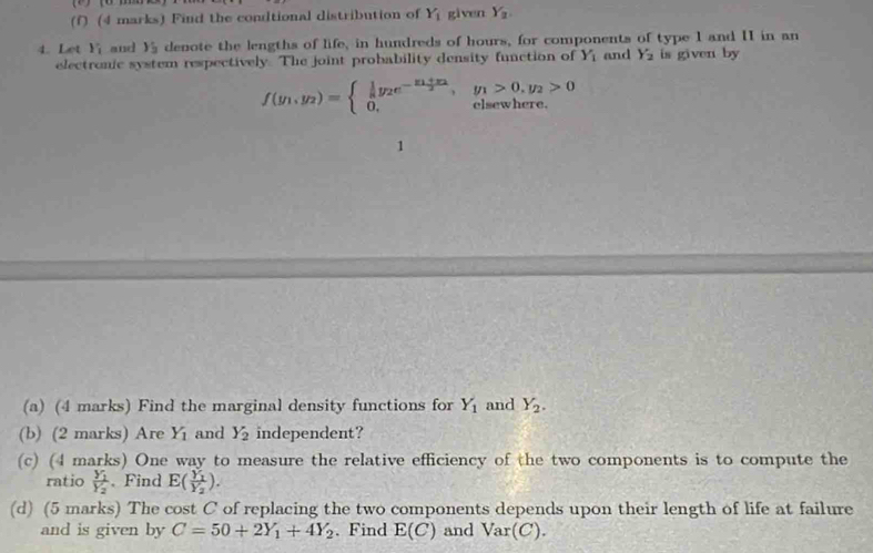 Find the condtional distribution of Y_1 given Y_2
4. Let Y_i and y_3 denote the lengths of life, in hundreds of hours, for components of type I and II in an 
electronic system respectively. The joint probability density function of Y_1 and Y_2 is given by
f(y_1,y_2)=beginarrayl  1/a y_2e^(-frac y_1)+y_22,y_1>0,y_2>0 0,clsewhere.endarray.
1 
(a) (4 marks) Find the marginal density functions for Y_1 and Y_2. 
(b) (2 marks) Are Y_1 and Y_2 independent? 
(c) (4 marks) One way to measure the relative efficiency of the two components is to compute the 
ratio frac Y_1Y_2. Find E(frac Y_1Y_2). 
(d) (5 marks) The cost C of replacing the two components depends upon their length of life at failure 
and is given by C=50+2Y_1+4Y_2. Find E(C) and Var(C).