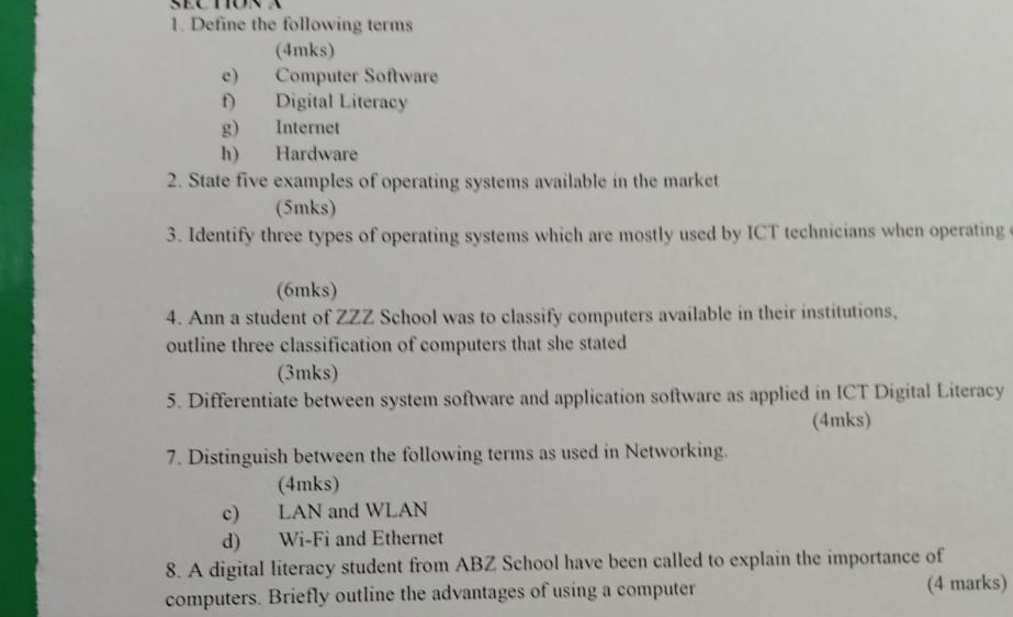 Define the following terms 
(4mks) 
e) Computer Software 
f) Digital Literacy 
g) Internet 
h) Hardware 
2. State five examples of operating systems available in the market 
(5mks) 
3. Identify three types of operating systems which are mostly used by ICT technicians when operating 
(6mks) 
4. Ann a student of ZZZ School was to classify computers available in their institutions, 
outline three classification of computers that she stated 
(3mks) 
5. Differentiate between system software and application software as applied in ICT Digital Literacy 
(4mks) 
7. Distinguish between the following terms as used in Networking. 
(4mks) 
c) LAN and WLAN 
d) Wi-Fi and Ethernet 
8. A digital literacy student from ABZ School have been called to explain the importance of 
computers. Briefly outline the advantages of using a computer (4 marks)