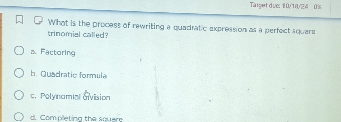 Target due: 10/18/24 0%
What is the process of rewriting a quadratic expression as a perfect square
trinomial called?
a. Factoring
b. Quadratic formula
c. Polynomial &vision
d. Completing the square