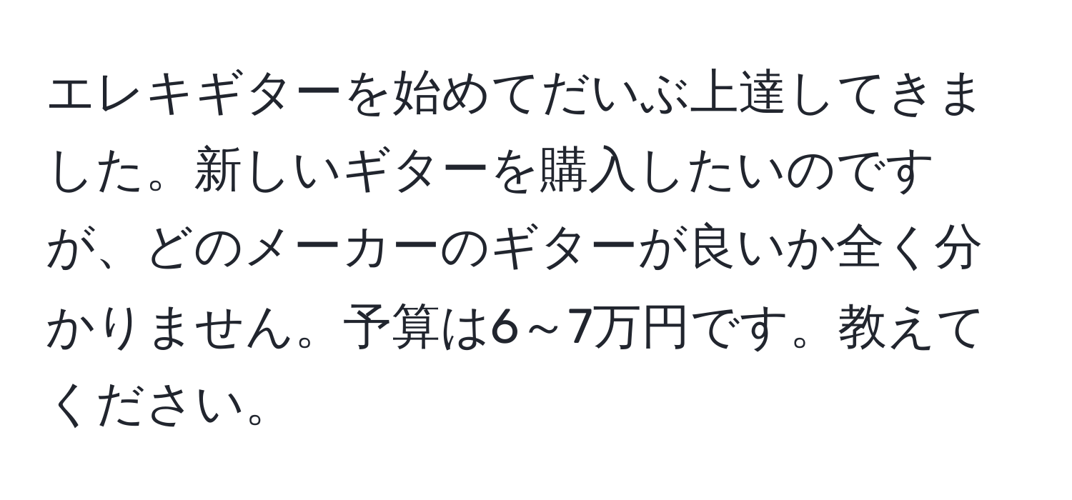 エレキギターを始めてだいぶ上達してきました。新しいギターを購入したいのですが、どのメーカーのギターが良いか全く分かりません。予算は6～7万円です。教えてください。