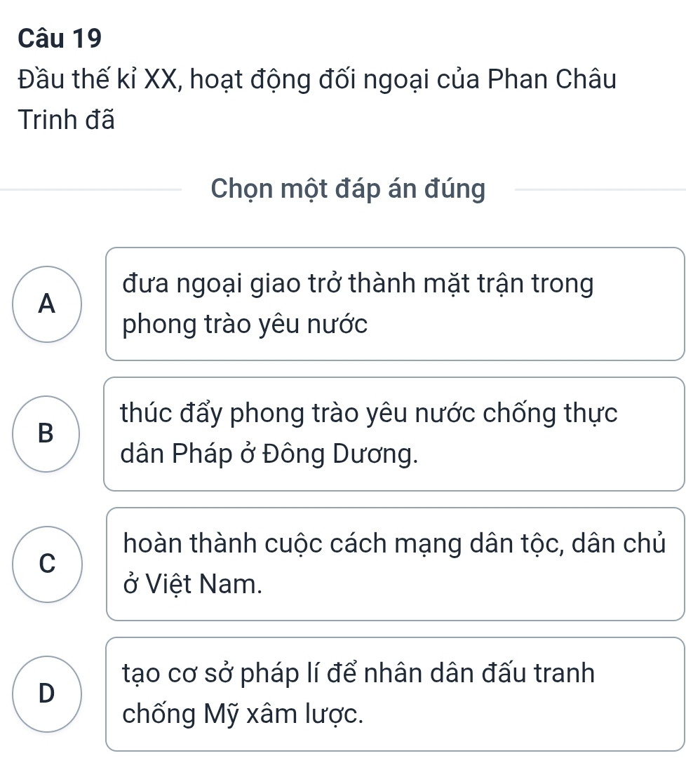 Đầu thế kỉ XX, hoạt động đối ngoại của Phan Châu
Trinh đã
Chọn một đáp án đúng
đưa ngoại giao trở thành mặt trận trong
A
phong trào yêu nước
thúc đẩy phong trào yêu nước chống thực
B
dân Pháp ở Đông Dương.
hoàn thành cuộc cách mạng dân tộc, dân chủ
C
ở Việt Nam.
tạo cơ sở pháp lí để nhân dân đấu tranh
D
chống Mỹ xâm lược.