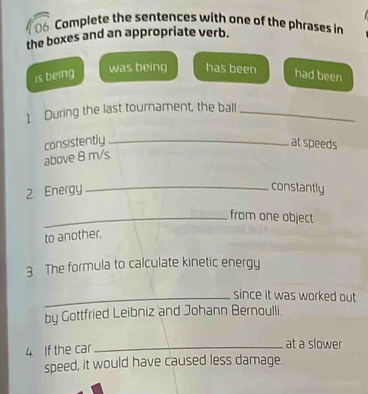 Complete the sentences with one of the phrases in 
the boxes and an appropriate verb. 
was being has been 
is being had been 
) During the last tournament, the ball_ 
consistently_ at speeds 
above 8 m/s. 
2. Energy_ 
constantly 
_from one object 
to another. 
3 The formula to calculate kinetic energy 
_since it was worked out 
by Gottfried Leibniz and Johann Bernoulli. 
4. If the car_ 
at a slower 
speed, it would have caused less damage.