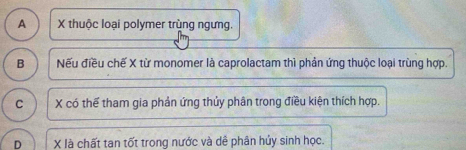 A X thuộc loại polymer trùng ngưng.
B Nếu điều chế X từ monomer là caprolactam thì phản ứng thuộc loại trùng hợp.
C X có thể tham gia phản ứng thủy phân trong điều kiện thích hợp.
D X là chất tan tốt trong nước và dễ phân hủy sinh học.