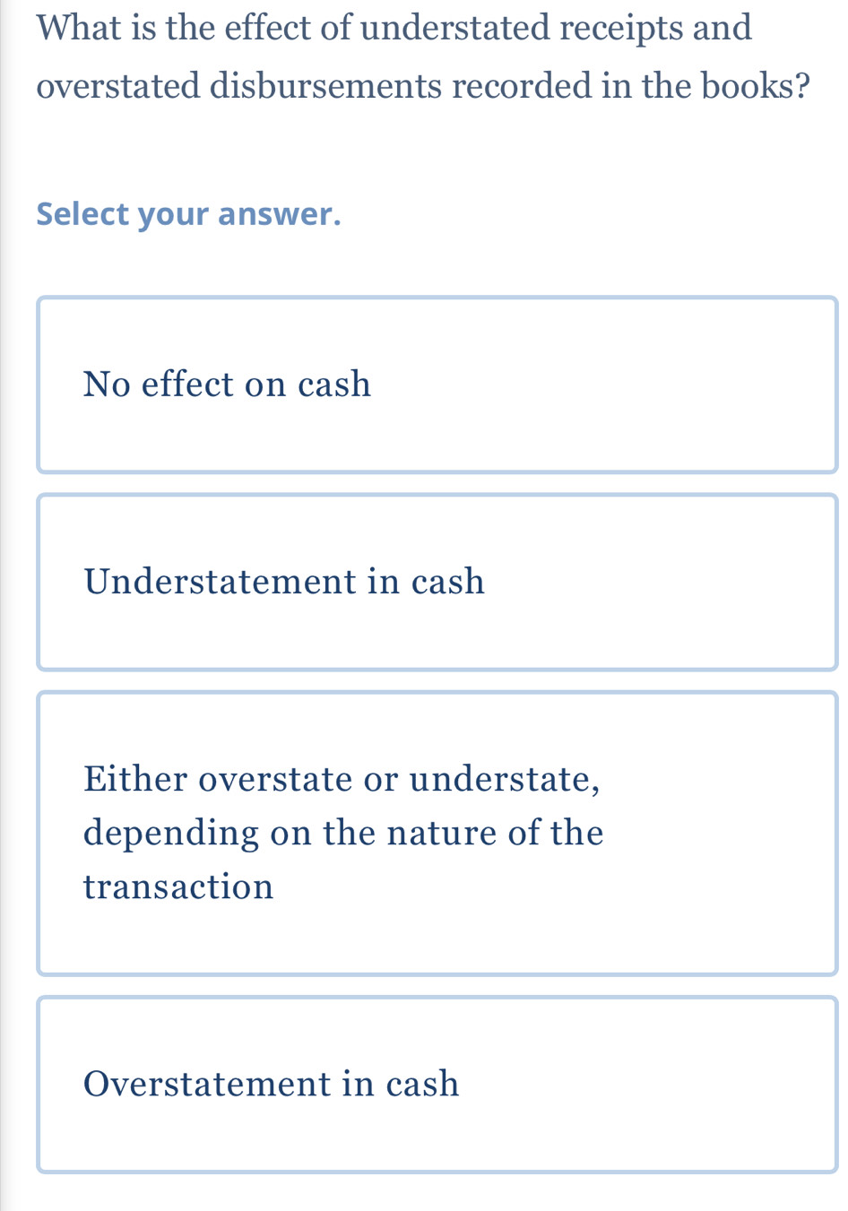 What is the effect of understated receipts and
overstated disbursements recorded in the books?
Select your answer.
No effect on cash
Understatement in cash
Either overstate or understate,
depending on the nature of the
transaction
Overstatement in cash