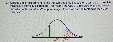 Marcus did an experiment to find the average time it takes for a candle to burn. His 
results are normally distributed. The mean time was 270 minutes with a standard 
deviation of 30 minutes. What percentage of candles burned for longer than 300
minutes?