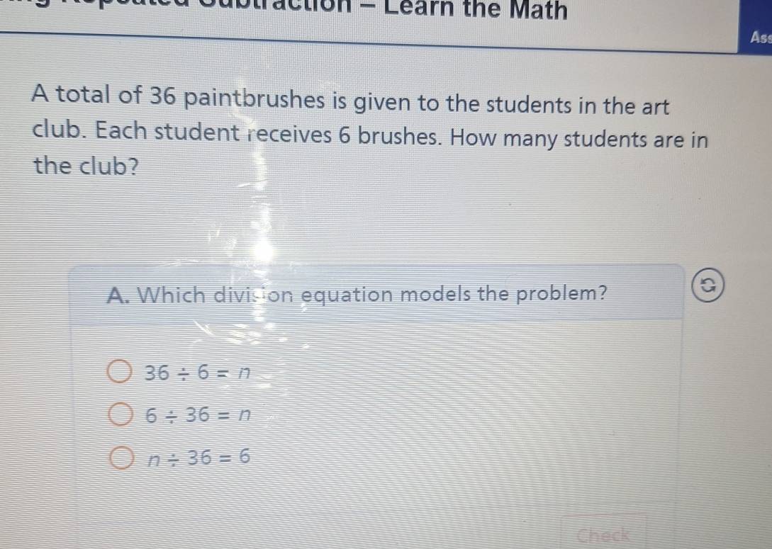 ubtraction - Learn the Math
Ass
A total of 36 paintbrushes is given to the students in the art
club. Each student receives 6 brushes. How many students are in
the club?
A. Which division equation models the problem?
a
36/ 6=n
6/ 36=n
n/ 36=6
Check