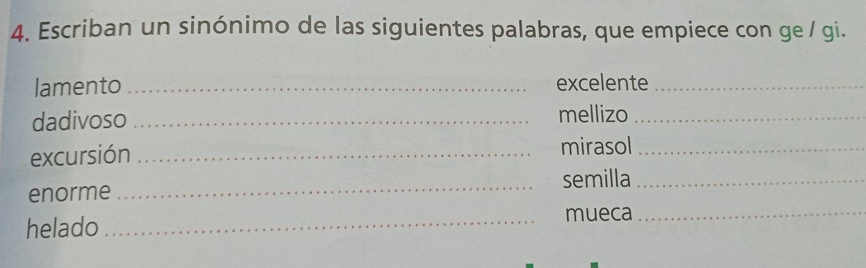 Escriban un sinónimo de las siguientes palabras, que empiece con ge / gi. 
lamento _excelente_ 
dadivoso_ 
mellizo_ 
excursión_ 
mirasol_ 
semilla_ 
enorme 
_ 
helado 
_mueca_