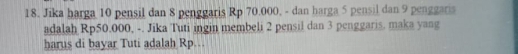 Jika harga 10 pensil dan 8 penggaris Rp 70.000, - dan harga 5 pensil dan 9 penggaris 
adalah Rp50.000, -. Jika Tuti ingin membeli 2 pensil dan 3 penggaris, maka yang 
harus di bayar Tuti adalah Rp.