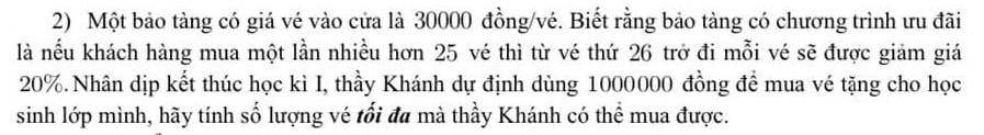 Một bảo tàng có giá vé vào cửa là 30000 đồng/vé. Biết rằng bảo tàng có chương trình ưu đãi 
là nếu khách hàng mua một lần nhiều hơn 25 vé thì từ vé thứ 26 trở đi mỗi vé sẽ được giảm giá
20%. Nhân dịp kết thúc học kì I, thầy Khánh dự định dùng 1000000 đồng để mua vé tặng cho học 
sinh lớp mình, hãy tính số lượng vé tối đa mà thầy Khánh có thể mua được.