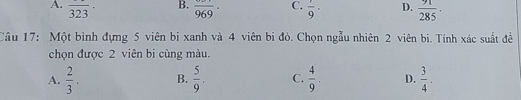 A.
B. frac 969.
C.  7/9 ·
D.
Câu 17: Một bình đựng 5 viên bi xanh và 4 viên bi đỏ. Chọn ngẫu nhiên 2 viên bi. Tính xác suất đề
chọn được 2 viên bi cùng màu.
A.  2/3 .  5/9 .  4/9 . D.  3/4 . 
B.
C.