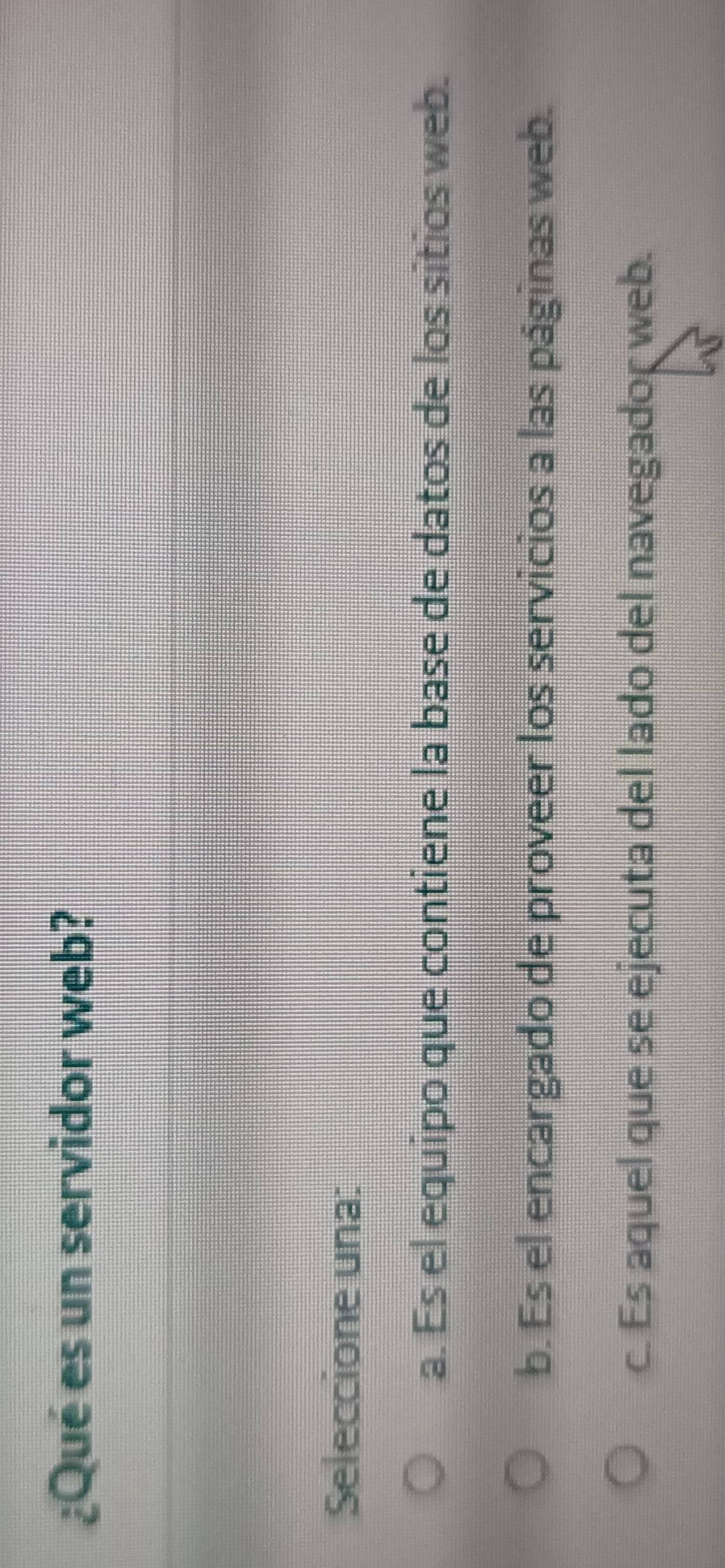 ¿Qué es un servidor web?
Seleccione una:
a. Es el equipo que contiene la base de datos de los sitios web.
b. Es el encargado de proveer los servicios a las páginas web.
c. Es aquel que se ejecuta del lado del navegador web.