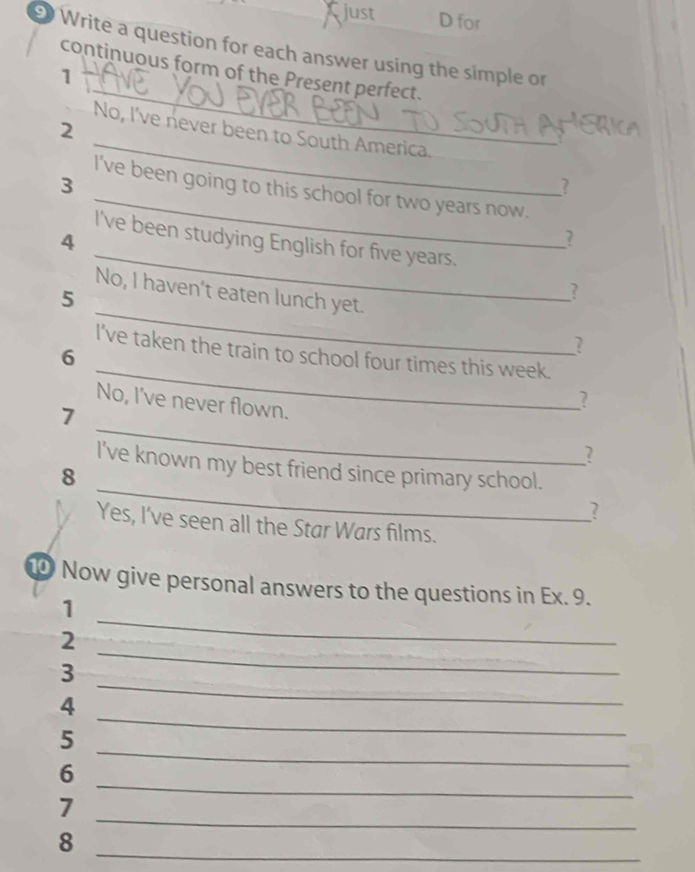 Cjust D for 
Write a question for each answer using the simple or 
_ 
continuous form of the Present perfect. 
1 
_ 
2 
No, I've never been to South America. 
_ 
3 
? 
I've been going to this school for two years now. 
_ 
4 
? 
I've been studying English for five years. 
_ 
No, I haven't eaten lunch yet. 
5 
? 
? 
_ 
I’ve taken the train to school four times this week. 
6 
No, I've never flown. 
? 
_ 
7 
? 
_ 
I've known my best friend since primary school. 
8 
? 
Yes, I've seen all the Star Wars films. 
1 Now give personal answers to the questions in Ex. 9. 
_ 
1 
2 
3 
_ 
4 
_ 
_ 
5 
_ 
_ 
6 
_ 
7 
_ 
8