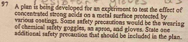 A plan is being developed for an experiment to test the effect of 
concentrated strong acids on a metal surface protected by 
various coatings. Some safety precautions would be the wearing 
of chemical safety goggles, an apron, and gloves. State one 
additional safety precaution that should be included in the plan.