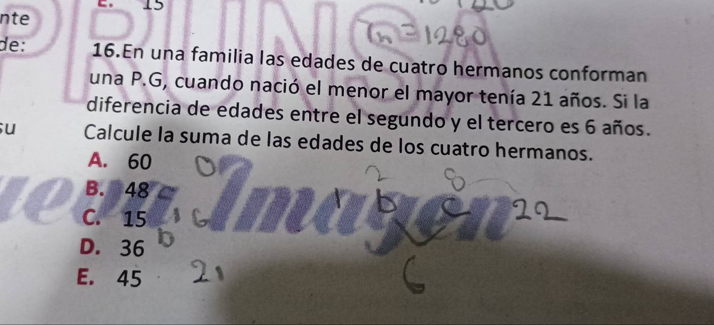 nte
de: 16.En una familia las edades de cuatro hermanos conforman
una P.G, cuando nació el menor el mayor tenía 21 años. Si la
diferencia de edades entre el segundo y el tercero es 6 años.
u
Calcule la suma de las edades de los cuatro hermanos.
A. 60
B. 9 48
C. 15
D. 36
E. 45