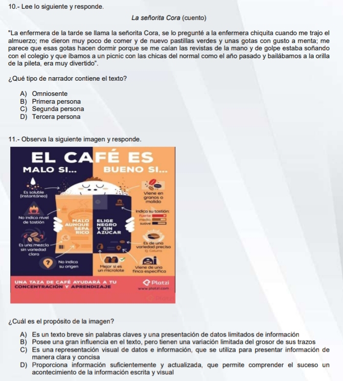 10.- Lee lo siguiente y responde.
La señorita Cora (cuento)
"La enfermera de la tarde se llama la señorita Cora, se lo pregunté a la enfermera chiquita cuando me trajo el
almuerzo; me dieron muy poco de comer y de nuevo pastillas verdes y unas gotas con gusto a menta; me
parece que esas gotas hacen dormir porque se me caían las revistas de la mano y de golpe estaba soñando
con el colegio y que íbamos a un picnic con las chicas del normal como el año pasado y bailábamos a la orilla
de la pileta, era muy divertido".
¿Qué tipo de narrador contiene el texto?
A) Omniosente
B) Primera persona
C) Segunda persona
D) Tercera persona
11.- Observa la siguiente imagen y responde.
¿Cuál es el propósito de la imagen?
A) Es un texto breve sin palabras claves y una presentación de datos limitados de información
B) Posee una gran influencia en el texto, pero tienen una variación limitada del grosor de sus trazos
C) Es una representación visual de datos e información, que se utiliza para presentar información de
manera clara y concisa
D) Proporciona información suficientemente y actualizada, que permite comprender el suceso un
acontecimiento de la información escrita y visual