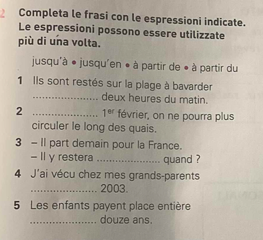 Completa le frasi con le espressioni indicate. 
Le espressioni possono essere utilizzate 
più di una volta. 
jusqu'à ● jusqu'en ● à partir de ● à partir du 
1 Ils sont restés sur la plage à bavarder 
_deux heures du matin.
1^(er)
2 _février, on ne pourra plus 
circuler le long des quais. 
3 - II part demain pour la France. 
- Il y restera _quand ? 
4 J'ai vécu chez mes grands-parents 
_2003. 
5 Les enfants payent place entière 
_douze ans.